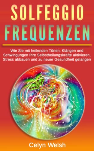 Solfeggio Frequenzen: Wie Sie mit heilenden Tönen, Klängen und Schwingungen Ihre Selbstheilungskräfte aktivieren, Stress abbauen und zu neuer Gesundheit gelangen