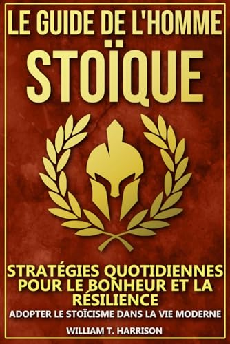 Le Guide de l'Homme Stoïque: Stratégies Quotidiennes pour le Bonheur et la Résilience : Adopter le Stoïcisme dans la Vie Moderne