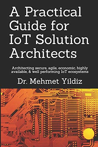A Practical Guide for IoT Solution Architects: Architecting secure, agile, economical, highly available, well performing IoT ecosystems: 1 (Internet of Things - IoT Architecture)